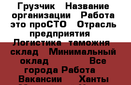 Грузчик › Название организации ­ Работа-это проСТО › Отрасль предприятия ­ Логистика, таможня, склад › Минимальный оклад ­ 15 000 - Все города Работа » Вакансии   . Ханты-Мансийский,Ханты-Мансийск г.